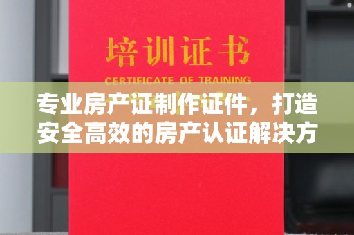 黔西南专业房产证制作证件，打造安全高效的房产认证解决方案