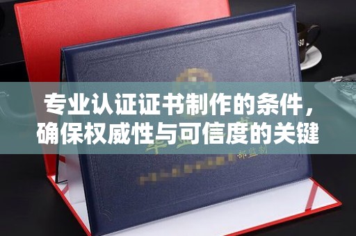 黔西南专业认证证书制作的条件，确保权威性与可信度的关键要素